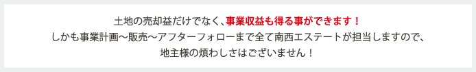 土地の売却益だけでなく、事業収益も得る事ができます！ しかも事業計画〜販売〜アフターフォローまで全て南西エステートが担当しますので、 地主様の煩わしさはございません！